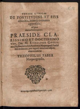 THESES ETHICAE || DE FORTITVDINE ET EIVS || obiectis, iteḿq; extremis || oppositis:|| Ad quas || Diuina fauente gratia: PRAESIDE ... || Dn. M. RODOLPHO GOCLE-||nio, Physicae in ... Academia Marpurgensi Profes-||sore ordinario, pro ingenij tenuitate respon-||dere conabitur || THEOPHILUS FABER || Marpurgensis.||