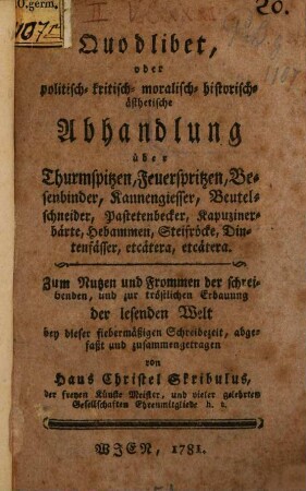 Quodlibet, oder politisch- kritisch- moralisch- historisch-ästhetische Abhandlung über Thurmspitzen, Feuerspritzen, Besenbinder, Kannengiesser, Beutelschneider, Pastetenbecker, Kapuzinerbärte, Hebammen, Streifröcke, Dintenfässer, etcätera, etcätera : Zum Nutzen und Frommen der schreibenden, und zur tröstlichen Erbauung der lesenden Welt bey dieser fiebermäßigen Schreibezeit