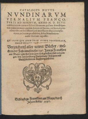 CATALOGVS NOVVS || NVNDINARVM || VERNALIVM FRANCO-||FVRTI AD MOENVM, ANNO M.D.XCVII || celebratarum ... || QVI PLERIQVE APVD IOAN. GEORG. PORTENBACH,|| Ciuem et Bibliopolam Augustanum venales habentur.|| Verzeichnuß aller newer B#[ue]cher/ wel=||che in der Fastenmeß dieses 1597. Jars zu Franckfort || am Mayn ... sind außgan=||gen ... ||