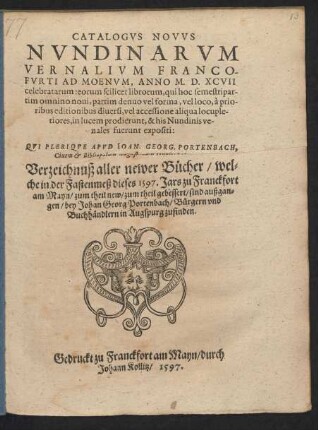 CATALOGVS NOVVS || NVNDINARVM || VERNALIVM FRANCO-||FVRTI AD MOENVM, ANNO M.D.XCVII || celebratarum ... || QVI PLERIQVE APVD IOAN. GEORG. PORTENBACH,|| Ciuem et Bibliopolam Augustanum venales habentur.|| Verzeichnuß aller newer B#[ue]cher/ wel=||che in der Fastenmeß dieses 1597. Jars zu Franckfort || am Mayn ... sind außgan=||gen ... ||