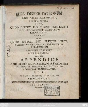 Biga Dissertationum Iuris Publici Ecclesiastici, Quarum Altera De Eo, Quod Iustum Est Summo Imperanti Circa Sublationem Exemptionis Religiosorum, Altera De Eo, Quod Iustum Est Principi Circa Suppressionem Conventuum Minorum Religiosorum Exegesin Proponit : Sistit Has Diatribas Una Cum Appendice Amotiones Religiosorum A Parochiis Per Summos Imperantes Factas Vel Faciendas Propugnante, I. U. L. Regiminis Electoralis In Bavaria Advocatus