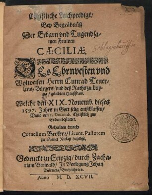 Christliche Leichpredigt/|| Bey Begräbnüß || Der ... || Frawen || CAECILIAE,|| DEs ... || Herrn Cunrad Teuer=||lins Bürgers/ vnd deß Raths zu Leip=||zig/ geliebten Haußfraw.|| Welche den XIX. Nouemb. dieses || 1597. Jahrs ... entschlaffen/|| Vnnd den 1. Decemb. ... || bestattet.|| Gehalten durch || Cornelium Beckerr/ Licent. Pastorem || zu Sanct Niclaß daselbst.||