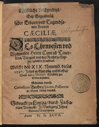 Christliche Leichpredigt/|| Bey Begräbnüß || Der ... || Frawen || CAECILIAE,|| DEs ... || Herrn Cunrad Teuer=||lins Bürgers/ vnd deß Raths zu Leip=||zig/ geliebten Haußfraw.|| Welche den XIX. Nouemb. dieses || 1597. Jahrs ... entschlaffen/|| Vnnd den 1. Decemb. ... || bestattet.|| Gehalten durch || Cornelium Beckerr/ Licent. Pastorem || zu Sanct Niclaß daselbst.||