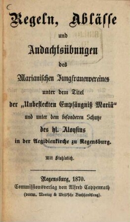 Regeln, Ablässe und Andachtsübungen des Marianischen Jungfrauenvereines unter dem Titel der "Unbefleckten Empfängniß Mariä" und unter dem besonderen Schutz des hl. Aloysius in der Angiedirnkirche zu Regensburg : Mit Stahlstich
