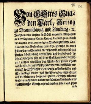 Von Gottes Gnaden Carl, Herzog zu Braunschweig und Lüneburg [et]c. Nachdem von Unserm in Gott ruhenden Vorfahren an der Regierung/ Herrn Herzog Henrich Julio durch die in anno 1593. promulgirte Landes-Fürstliche Constitution die Bestrafung des Ehe-Bruchs in denen Fällen/ da ein Ehemann oder Eheweib mit einer ledigen Person sich fleischlich vermischet ... : [Gegeben in Unserer Vestung Wolfenbüttel/ den 25. Julii, 1743.]