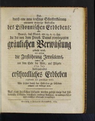 Das, durch eine neue wichtige Schrifterklärung erneuerte traurige Andenken des Lisbonnischen Erdbebens: oder Beweis, daß Matth. am 24, v. 15. fgg. da der von dem Proph. Daniel prophezeyten gräulichen Verwüstung gedacht wird, mit nichten die Zerstöhrung Jerusalems, sondern ein vor dem Ende der Welt, auf Flügeln (L KNQ) herbeyeilendes erschreckliches Erbeben angedeutet und geweissaget werde : Wie solches durch das Erdbeben zu Lissabon erläutert und bestätiget wird ; Aus einer brieflichen Urkunde werden zuletzt einige das Lisbonnische Erdbeben betreffende wichtige Auszüge, in portugiesischer und teutscher Sprache beygefüget