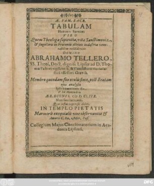 Ae. Fam. Sacr. Tabulam Honoris Supremi Viro ... Abrahamo Tellero, SS. Theol. Doct. digniss. Lipsiae ... Membro quondam suo oculissimo, post Beatam eius analysin Ipso humationis die V. Id. Novembris Aer. Dionys. MDCLIIX. Non sine lacrumis, Quas iustus expressit dolor, In Templo Pietatis Marmoris exequialis vice observantiae & Amoris C. Bn. Mer. Pos. Collegium Maius Concionatorium in Academia Lipsiensi