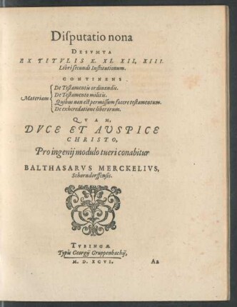 Disputatio nona || DESVMTA || EX TITVLIS X. XI. XII. XIII.|| Libri secundi Institutionum.|| CONTINENS || [Sp. 1:] Materiam || [Sp. 2:] De Testamentis ordinandis.|| De Testamento militis.|| Quibus non est permissum facere testamentum.|| De exheredatione liberorum.|| QVAM.|| DVCE ET AVSPICE || CHRISTO,|| Pro ingenij modulo tueri conabitur || BALTHASARVS MERCKE-||LIVS,|| Schorndorffensis.||