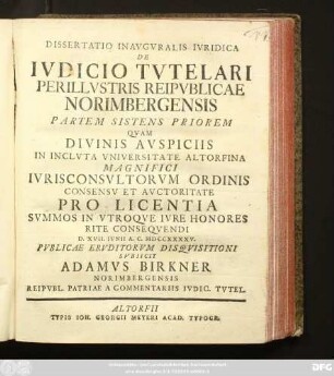 Dissertatio Inavgvralis Ivridica De Ivdicio Tvtelari Perillvstris Reipvblicae Norimbergensis : Partem Sistens Priorem Qvam Divinis Avspiciis In Inclvta Vniversitate Altorfina Magnifici Ivrisconsvltorvm Ordinis Consensv Et Avctoritate Pro Licentia Svmmos In Vtroqve Ivre Honores Rite Conseqvendi D. XVII. Ivnii A. C. MDCCXXXXV. Pvblicae Ervditorvm Disqvisitioni Svbiicit Adamvs Birkner Norimbergensis Reipvbl. Patriae A Commentariis Ivdic. Tvtel.