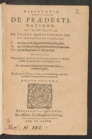 DISPUTATIO || THEOLOGICA || DE PRAEDESTI-||NATIONE:|| AC NOMINATIM || DE TRIBUS QUAESTIONIBUS HO-||DIE CONTROVERSIS; VIDELICET || I. An Deus velit singulos homines salvos fieri.|| II. An Christus pro singulis hominibus sit mortuus.|| III. An Electio pendeat à Fide praevisa.|| OPPOSITA || Disputationi ANDREAE SCHAAFMANNI Eccle-||siastae Tremoniani: cui tituluum fecit,|| De divina, pro singulorum hominum salute,|| voluntate, etc.|| Per JOHAN. PISCATOREM, Professorem sacr. litt.|| in illustri schola Nassovica-Sigenensi.|| EDITIO SECVNDA.||