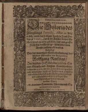 Eutychus redivivus. Die Historia des Jünglings Eutychi, Actor. 20. wie er sich/ unter des heiligen Apostels Pauli Predigt zu Troade, durch ein Fenster dreyer Geschoß herab/ zu todte gefallen/ und mit grossen Frolocken der Gleubigen hinwieder vom Apostel aufferweckt worden : Außgelegt Bey der trawrigen Leichsbestattung des ... Wolffgang Reusings/ Der beyden H. Schönburgischen Empter/ Glaucha und Remsaw Kornschreibers/ welcher den 5. Iulii, des 1611. Jahrs/ früe morgens bald nach mitternacht/ durch ein Fenster einen plötzlichen ... fall auffs pflaster gethan/ alsbald todt auffgehaben/ und den 8. selbiges Monats ... bestattet worden ; Habetur in calee Concionis typus