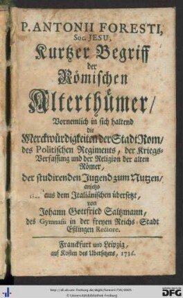 P. Antonii Foresti, Soc. Jesu, Kurtzer Begriff der Römischen Alterthümer : Vornemlich in sich haltend die Merckwürdigkeiten der Stadt Rom, des Politischen Regiments, der Kriegs-Verfassung und der Religion der alten Römer; der studirenden Jugend zum Nutzen