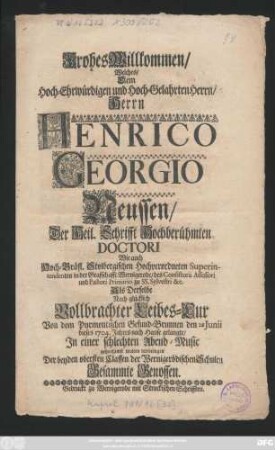 Frohes Willkommen, Welches, Dem Hoch-Ehrwürdigen und Hoch-Gelahrten Herrn, Herrn Henrico Georgio Neussen, Der Heil. Schrifft Hochberühmten Doctori Wie auch Hoch-Gräfl. Stolbergischen Hochverordneten Superintendenten in der Graffschafft Wernigerode, des Consistorii Assessori und Pastori Primario zu SS. Sylvestri &c. Als Derselbe Nach ... Vollbrachter Leibes-Cur Von dem Pyrmontischen Gesund-Brunnen den 28 Junii dieses 1704. Jahres nach Hause gelangte, In einer ... Abend-Music ... wolten darbringen Der beyden obersten Classen der Wernigerödischen Schulen Gesammte Genossen