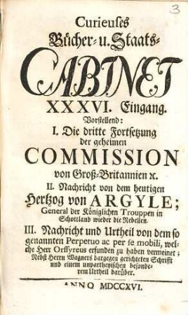 Curieuses Bücher-Cabinet Oder Nachricht von Historischen, Staats- und galanten Sachen, 36. Vorstellend: I. Die dritte Fortsetzung der geheimen Commission von Groß-Britannien etc., II. Nachricht von den heutigen Hertzog von Argyle; ...