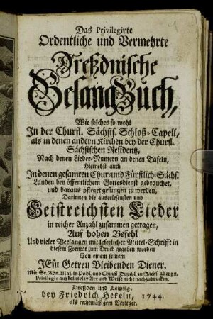 Das Privilegirte Ordentliche und Vermehrte Dreßdnische Gesang-Buch : Wie solches so wohl In der Churfl. Sächsis. Schloß-Capell, als in denen andern Kirchen bey der Churfl. Sächsischen Residentz, Nach denen Lieder- Numern an denen Tafeln, Hiernebst auch In denen gesamten Chur- und Fürstlich-Sächs. Landen bey öffentlichem Gottesdienst gebrauchet, und daraus pfleget gesungen zu werden : Darinnen die auserlesensten und Geistreichsten Lieder in reicher Anzahl zusammen getragen