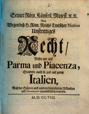 Seiner Röm. Käyserl. Majest. [et]c. [et]c. Von Wegen deß Hl. Röm. Reichs Teutscher Nation Unstrittiges Recht, Nicht nur auf Parma und Piacenza, Sondern auch so gar auf gantz Italien : Auß der Historie und andern bewährten Urkunden und Documentis unumbstößlich erwiesen