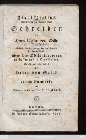 Jsaak Jselins Rathsschreibers der Republic Basel Schreiben an Herrn Ulysses von Salis von Marschlins königlich französ. Envoyee bey der Republic der Grauen Bünde über die Philanthropien in Dessau und in Graubündten : Nebst der Antwort des Herrn von Salis. Und einem Entwurfe der Ephemeriden der Menschheit
