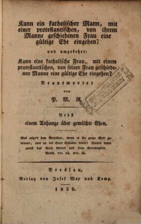 Kann ein katholischer Mann, mit einer protestanten, von ihrem Manne geschiedenen Frau eine gültige Ehe eingehen? und umgekehrt: Kann eine katholische Frau, mit einem protestantischen, von seiner Frau geschiedenen Manne eine gültige Ehe eingehen? : Nebst einem Anhange über gemischte Ehen