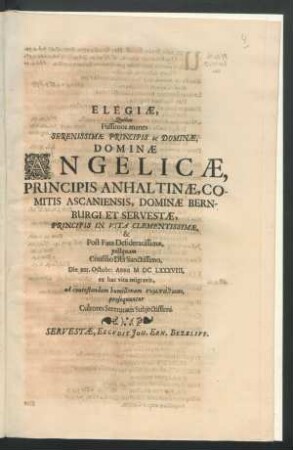 Elegiae, Quibus Piissimos manes Serenissimae Principis ac Dominae, Dominae Angelicae, Principis Anhaltinae, Comitis Ascaniensis, Dominae Bernburgi Et Servestae, Principis In Vita Clementissimae, & Post Fata Desideratissimae, postquam Consilio Dei Sanctissimo, Die XIII. Octobr: Anno MDCLXXXVIII. ex hac vita migravit : ad contestandam humillimam sympatheian, prosequuntur Cultores Serenitatis Subiectissimi