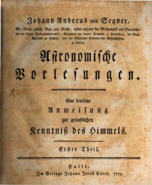 Johann Andreas von Segner, Sr. königl. preuß. Maj. geh. Raths, ersten Lehrers der Mathematik und Naturlehre bey der königl. Friedrichsuniversität, Mitgliedes der kayserl. Academie zu Petersburg, der königl. Societät zu London, und der königlichen Academie der Wissenschaften zu Berlin, Astronomische Vorlesungen : Eine deutliche Anweisung zur gründlichen Kenntniß des Himmels, 1