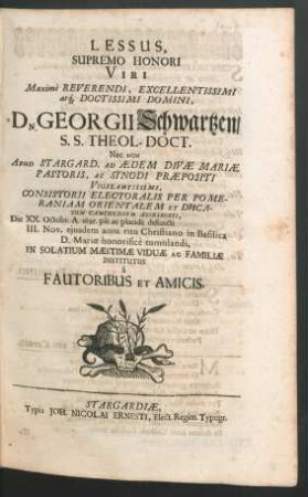Lessus, Supremo Honori Viri Maxime Reveredi, Excellentissimi atq[ue] Doctissimi Domini, Dn. Georgii Schwartzen/ S.S. Theol-Doct. Nec Non Apud Stargard. Ad Aedem Divae Mariae Pastoris, Ac Synodi Praepositi ... Die XX. Octobr. A. 1695. pie ac placide defuncti III. Nov. eiusdem anni ritu Christiano in Basilica D. Mariae honorifice tumulandi, In Solatium Maestimae Viduae Ac Familiae Institutus a Fautoribus Et Amicis