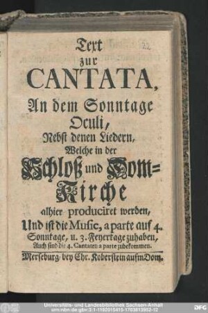 Text zur Cantata, An dem Sonntage Oculi, Nebst denen Liedern, Welche in der Schloß und Dom-Kirche alhier produciret werden : Und ist die Music, a parte auf 4. Sonntage, u. 3. Feyertage zuhaben, Auch sind die 4. Cantaten a parte zubekommen