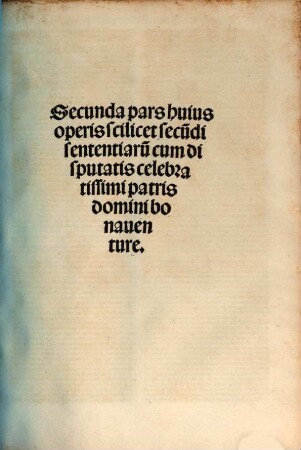 ... pars huius operis videlicet disputata sancti Bonaventure in ... librum Sententiaru[m], 2. Secunda pars huius operis scilicet secu[n]di sententiaru[m] cum disputatis ... bonaventure