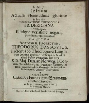 Initium Actualis Beatitudinis gloriosæ in hac vita Disputatione Theologica Fridericiana ventilabunt, Illudque verissime negari, placide amiceque ostendent Præses Academiæ Prorector, Theodorus Dassovius, hactenus SS. Theologiæ & Linguarum Orientis Professor Ordinarius ... & Respondens Carolus Fridericus Bergmann, Greussena Thuringus, ad Diem [ ] Decembr. Anno M DCCIX. ...