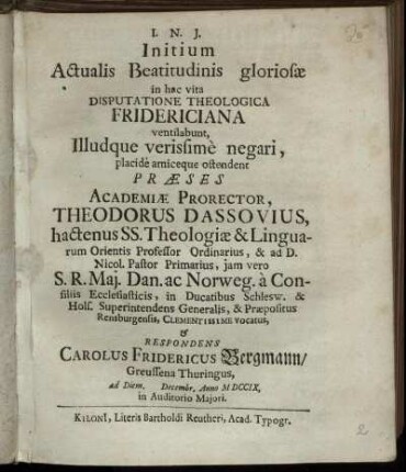 Initium Actualis Beatitudinis gloriosæ in hac vita Disputatione Theologica Fridericiana ventilabunt, Illudque verissime negari, placide amiceque ostendent Præses Academiæ Prorector, Theodorus Dassovius, hactenus SS. Theologiæ & Linguarum Orientis Professor Ordinarius ... & Respondens Carolus Fridericus Bergmann, Greussena Thuringus, ad Diem [ ] Decembr. Anno M DCCIX. ...