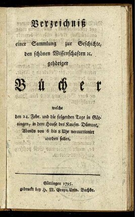 Verzeichniß einer Sammlung zur Geschichte, den schönen Wissenschaften [et]c. gehöriger Bücher : welche den 24. Febr. und die folgenden Tage in Göttingen, in dem Hause des Kaufm. Dümont ... verauctionirt werden sollen.