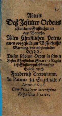 Abtritt Deß Jesuiter Ordens Von dem Geistlichen in das Weltliche : Allen Christlichen Potentaten vorgestellt, zur Wissenschafft, Warnung, vnd mit ziemlicher Bitt, Diesen schönen Orden in seinen Ersten Christlichen Staat vnd Regeln deß Stiffters zu beschrencken