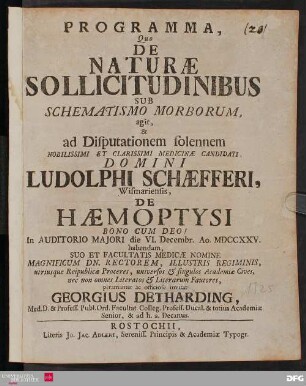 Programma, Quo De Naturæ Sollicitudinibus Sub Schematismo Morborum, agit & ad Disputationem solennem Nobilissimi Et Clarissimi Medicinæ Candidati, Domini Ludolphi Schæfferi, Wismariensis, De Hæmoptysi Bono Cum Deo! In Auditorio Majori die VI. Decembr. Ao. MDCCXXV. habendam, Suo Et Facultatis Medicæ Nomine Magnificum Dn. Rectorem, Illustris Regiminis, utriusque Reipublicæ Proceres, universos & singulos Academiæ Cives, nec non omnes Literatos & Literarum Fautores, peramanter ac officiose invitat Georgius Detharding ... [P.P. Sub sigillo Facultatis Medicæ. Die [] Novembr. Anno MDCCXXV.]