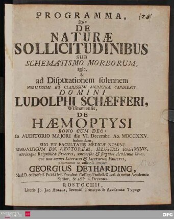 Programma, Quo De Naturæ Sollicitudinibus Sub Schematismo Morborum, agit & ad Disputationem solennem Nobilissimi Et Clarissimi Medicinæ Candidati, Domini Ludolphi Schæfferi, Wismariensis, De Hæmoptysi Bono Cum Deo! In Auditorio Majori die VI. Decembr. Ao. MDCCXXV. habendam, Suo Et Facultatis Medicæ Nomine Magnificum Dn. Rectorem, Illustris Regiminis, utriusque Reipublicæ Proceres, universos & singulos Academiæ Cives, nec non omnes Literatos & Literarum Fautores, peramanter ac officiose invitat Georgius Detharding ... [P.P. Sub sigillo Facultatis Medicæ. Die [] Novembr. Anno MDCCXXV.]