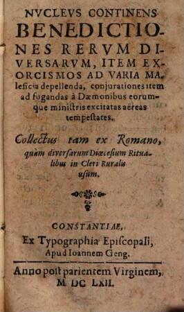Nvclevs Continens Benedictiones Rervm Diversarvm, Item Exorcismos Ad Varia Maleficia depellenda, conjurationes item ad fugandas à Daemonibus eorumque ministris excitatas aereas tempestates : Collectus tam ex Romano, quàm diversarum Dioecesium Ritualibus in Cleri Ruralis usum