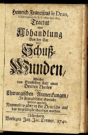 Heinrich Franciscus Le Dran, Chirurgien de S. Cosme &c. &c. Tractat oder Abhandlung Von der Cur derer Schuß-Wunden : Welcher von Demselben statt eines Dritten Theiles Seiner Chirurgischen Anmerckungen, In Französischer Sprache heraus gegeben, Nunmehro aber in die Deutsche auf das sorgfältigste übersetzet worden