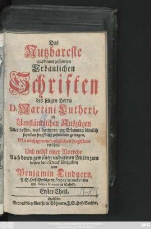 Theil 1: Das Nutzbareste aus denen gesamten Erbaulichen Schriften des seligen Herrn D. Martini Lutheri : in Umständlichen Auszügen Alles dessen, was darinnen zur Erbauung dienlich seyn kan, sorgfältig zusammen getragen, Mit nöthigen und nützlichen Registern versehen, Und nebst einer Vorrede Auch denen gemeinen und armen Leuten zum besten dem Druck übergeben