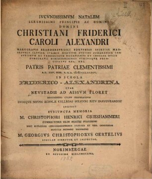 Iucundissimum natalem serenissimi principis ... Christiani Friderici Caroli Alexandri marggravii Brandenburgici ... a.d. XXIV. Febr. A.O.R. MDCCLXXXIV in schola Frederico-Alexandrina quae Neustadis ad Aissum floret ... celebrandum dumque novos scholae collegas ... inaugurandos indicit ... Georg. Christophorus Oertelius : subjuncta memoria M. Christophori Henrici Grieshammeri, conrectoris olim nostri ... prot. ecclessiae Gerhardshofenus pastoris ...