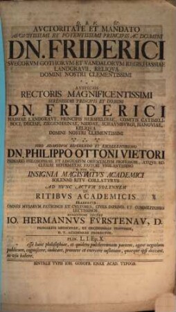 Auctoritate Et Mandato Augustissimi Et Potentissimi Principis Ac Domini Dn. Friderici Suecorum Gothorum Et Vandalorum Regis ... Auspiciis Rectoris Magnificentissimi Serenissimi Principis Et Domini Dn. Friderici Hassiae Landgravii ... Viro Admodum Reverendo Et Excellentissimo Dn. Philippo Ottoni Vietori Primario Philosophiae Et Linguarum Orientalium Professori, Atque Ecclesiae Reformatae Pastori Vigilantissimo D. XVII. Iul. Insignia Magistatus Academici Solenni Ritu Collaturus Ad Hunc Actum Solennem De Ritibus Academicis Praefatus Omnes Musarum Patronos Et Cultores, Cives Inprimis Et Commilitones Lectissimos Humanissime Invitat Jo. Hermannus Fürstenau, D. Primarius Medicinae, Et Oeconomiae Professor, H.T. Academiae Prorector
