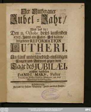 Der Lutheraner Jubel-Jahr : Oder Was das sey: Den 31. Octobr. dieses lauffenden 1717. Jahrs ein Jubel-Fest halten/ wegen der Reformation Lutheri, Wolte In fünff unterschiedlich-einfältigen Fragen und Antwort gegen dem Tage des Jubilæi, eröffnet darstellen