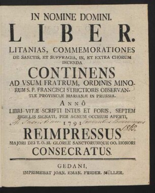Liber. Litanias, Commemorationes De Sanctis, Et Suffragia, In, Et Extra Chorum Dicenda : Continens Ad Usum Fratrum, Ordinis Minorum S. P. Francisci Strictioris Observantiæ Provinciæ Marianæ in Prussia. Annô Libri Vitæ Scripti Intus Et Foris, Septem Sigillis Signati, Per Agnum Occisum Aperti, 1791