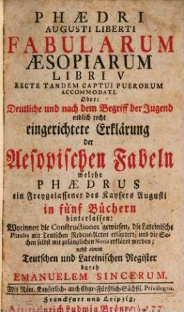 Phædri Augusti Liberti Fabularum Æsopiarum Libri V Recte Tandem Captui Puerorum Accomodati. Oder: Deutliche und nach dem Begriff der Jugend endlich recht eingerichtete Erklärung der Aesopischen Fabeln welche Phædrus ein Freygelassener des Kaysers Augusti in fünf Büchern hinterlassen : Worinnen die Constructiones gewiesen, die Lateinische Phrases mit Teutschen Redens-Arten erläutert, und die Sachen selbst mit zulänglichen Notis erkläret werden; nebst einem Teutschen und Lateinischen Register