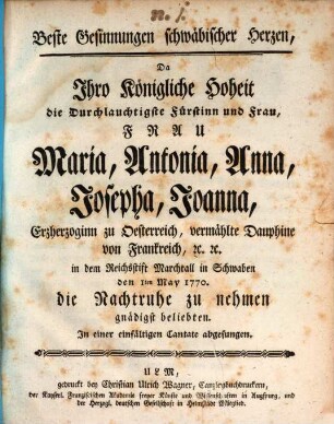 Beste Gesinnungen schwäbischer Herzen : Da Ihro Königliche Hoheit die Durchlauchtigste Fürstinn und Frau, Frau Maria, Antonia, Anna, Josepha, Joanna, Erzherzoginn zu Oesterreich, vermählte Dauphine von Frankreich, [et]c.[ e]tc. in dem Reichsstift Marchtall in Schwaben den 1ten May 1770. die Nachtruhe zu nehmen gnädigst beliebten. In einer einfältigen Cantate abgesungen
