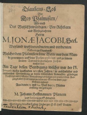 Glaubens-Lob Wie Des Psalmisten/ Also auch Des WohlEhrwürdigen/ ... Herrn M. Jonae Jacobi, Seel. Weyland wohlverordneten und verdienten Pastoris zu Gundorff/ Welcher dem Psalmisten seine Worte aus dem Munde genommen/ auff seine Person appliciret/ und zu seinem Leichen-Text ... erwehlet hat