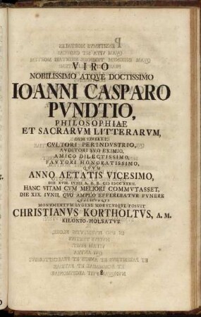 Viro ... Joanni Casparo Pundtio, Philosophiae Et Sacrarum Litterarum, Dum Viveret, Cultori Perindustrio ... Quum Anno Aetatis Vicesimo, Die XVII. Iunii A.O.R. M DCC XXXII. Hanc Vitam Cum Meliori Commutasset, Die XIX. Iunii, Quo Amplo Efferebatur Funere Qualecunque Monumentum Lugens Moestusque Posuit Christianus Kortholtus, A. M. Kilonio-Holsatus.