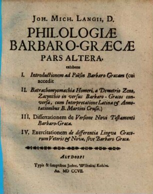 Joh. Mich. Langii D. Philologiæ Barabaro-Græcæ Pars ..., Pars Altera. Exhibens I. Introductionem ad Poësin Barbaro-Græcam (cui accedit II. Batrachomyomachiam Homeri, a Demetrio Zeno, Zacynthio in versus Barbaro-Græcos conversa, cum Interpretatione Latina & Annotationibus B. Martini Crusii.) III. Dissertationem de Versione Novi Testamenti Barbaro-Græca. IV. Exercitationem de differentiæ Linguæ Græcorum Veteris & Novæ, sive Barbaro-Græcæ