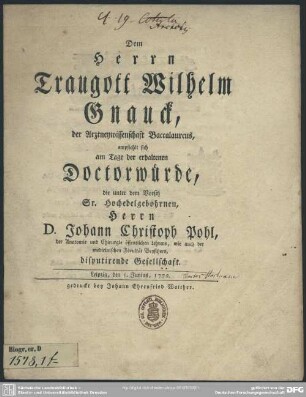 Dem Herrn Traugott Wilhelm Gnauck, der Arztneywissenschaft Baccalaureus, empfiehlt sich am Tage der erhaltenen Doctorwürde, die unter dem Vorsitz ... Herrn D. Johann Christoph Pohl, der Anatomie und Chirurgie öffentlichen Lehrers, wie auch der medicinischen Facultät Beysitzers, disputirende Gesellschaft : Leipzig, den 5. Junius, 1772.