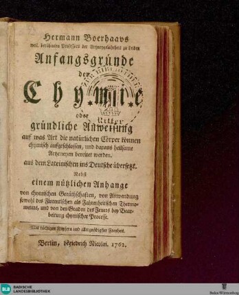 Hermann Boerhaavs, weil. berühmten Professors der Artzneygelahrtheit zu Leiden, Anfangsgründe der Chymie : oder gründliche Anweisung, auf was Art die natürlichen Cörper können chymisch aufgeschlossen und daraus heilsame Artzeneyen bereitet werden; aus dem Lateinischen ins Deutsche übersetzt, Nebst einem nützlichen Anhange von chymischen Geräthschaften ...; Mit nöthigen Kupfern und allergnädigster Freyheit