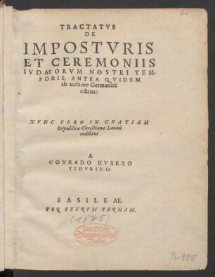 TRACTATVS || DE || IMPOSTVRIS || ET CEREMONIIS || IVDAEORVM NOSTRI TEM-||PORIS, ANTEA QVIDEM || ab authore Germanicè || editus:|| NVNC VERO IN GRATIAM || Reipublicae Christianae Latinè || redditus || A || CONRADO HVSERO || TIGVRINO.||