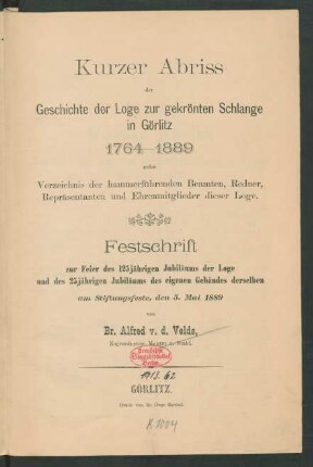 Kurzer Abriss der Geschichte der Loge Zur Gekrönten Schlange in Görlitz 1764 - 1889 : nebst Verzeichnis der hammerführenden Beamten, Redner, Repräsentanten und Ehrenmitglieder dieser Loge ; Festschrift zur Feier des 125jährigen Jubiläums der Loge und des 25jährigen Jubiläums des eigenen Gebäudes derselben am Stiftungsfeste, den 5. Mai 1889