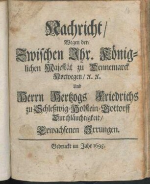 Nachricht/ Wegen der/ Zwischen Ihr. Königlichen Majestät zu Dennemarck Norwegen/ [et]c. [et]c. Und Herrn Hertzogs Friedrichs zu Schleßwig-Holstein-Gottorff Durchläuchtigkeit/ Erwachsenen Irrungen
